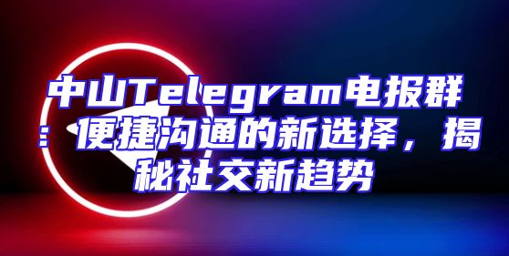 中山Telegram电报群：便捷沟通的新选择，揭秘社交新趋势