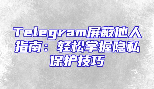 Telegram屏蔽他人指南：轻松掌握隐私保护技巧