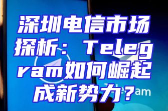 深圳电信市场探析：Telegram如何崛起成新势力？