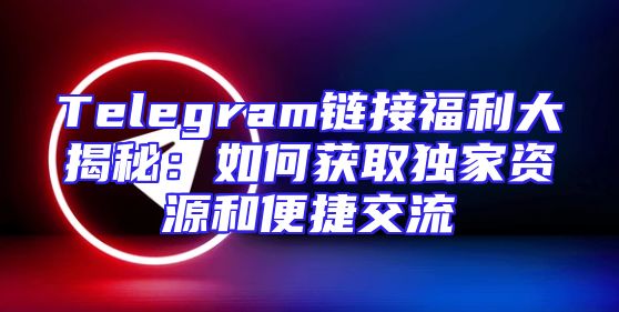 Telegram链接福利大揭秘：如何获取独家资源和便捷交流