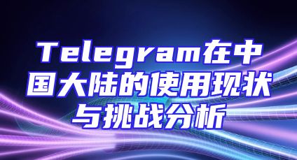Telegram在中国大陆的使用现状与挑战分析