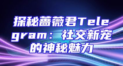探秘蔷薇君Telegram：社交新宠的神秘魅力