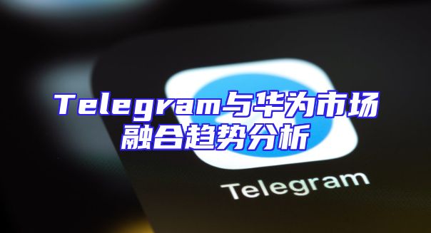 Telegram与华为市场融合趋势分析
