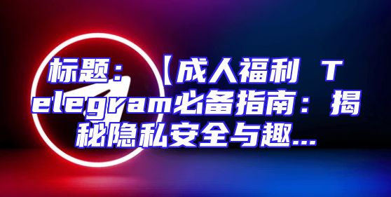 标题：【成人福利 Telegram必备指南：揭秘隐私安全与趣...
