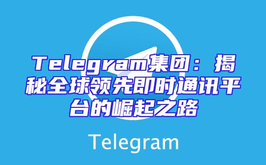Telegram集团：揭秘全球领先即时通讯平台的崛起之路