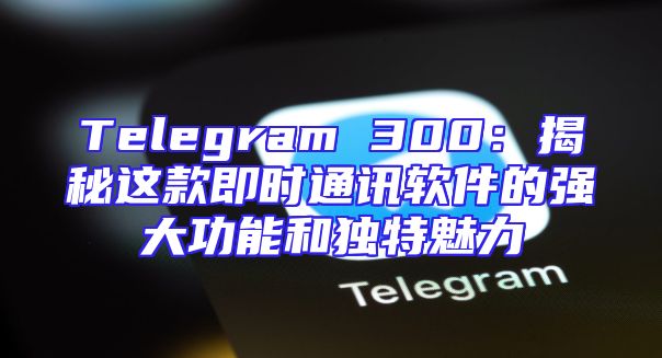Telegram 300：揭秘这款即时通讯软件的强大功能和独特魅力