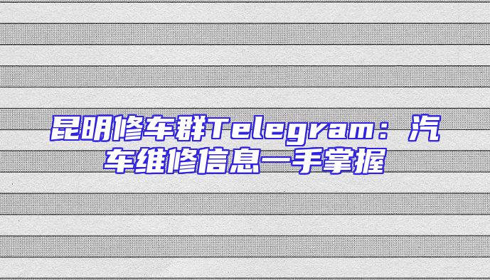 昆明修车群Telegram：汽车维修信息一手掌握