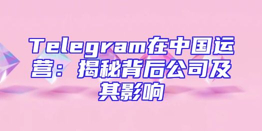 Telegram在中国运营：揭秘背后公司及其影响