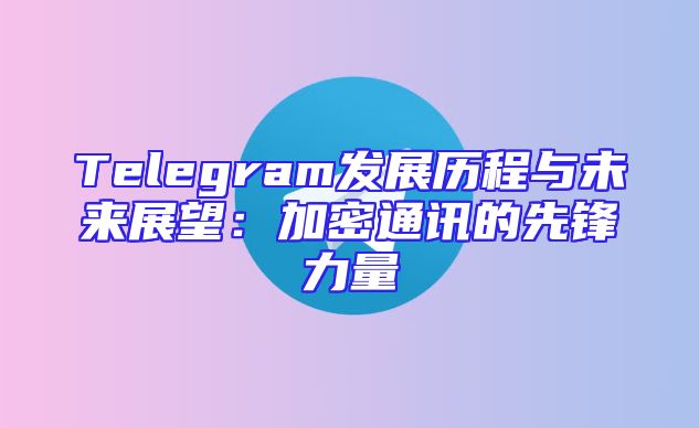 Telegram发展历程与未来展望：加密通讯的先锋力量