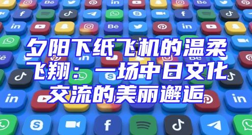 夕阳下纸飞机的温柔飞翔：一场中日文化交流的美丽邂逅