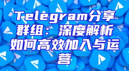 Telegram分享群组：深度解析如何高效加入与运营