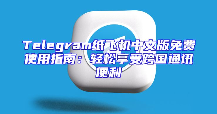 Telegram纸飞机中文版免费使用指南：轻松享受跨国通讯便利