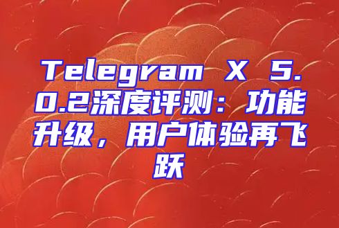 Telegram X 5.0.2深度评测：功能升级，用户体验再飞跃