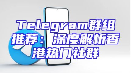 Telegram群组推荐：深度解析香港热门社群