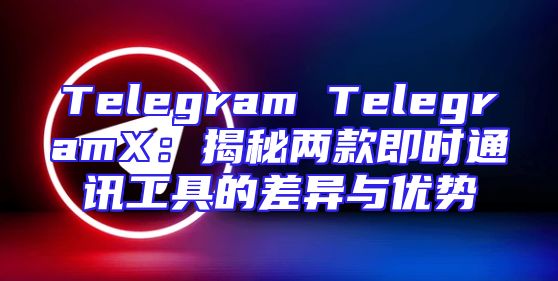 Telegram TelegramX：揭秘两款即时通讯工具的差异与优势