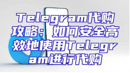 Telegram代购攻略：如何安全高效地使用Telegram进行代购