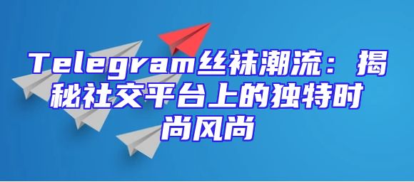 Telegram丝袜潮流：揭秘社交平台上的独特时尚风尚