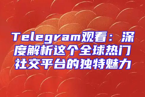 Telegram观看：深度解析这个全球热门社交平台的独特魅力