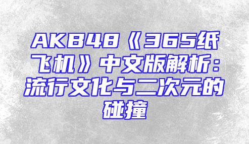 AKB48《365纸飞机》中文版解析：流行文化与二次元的碰撞