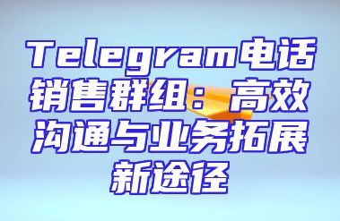 Telegram电话销售群组：高效沟通与业务拓展新途径