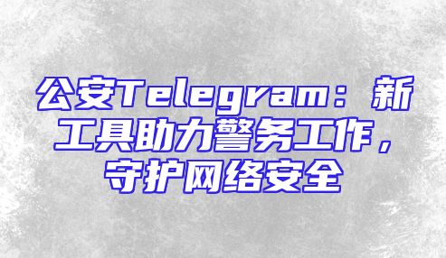 公安Telegram：新工具助力警务工作，守护网络安全