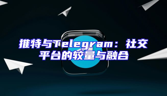 推特与Telegram：社交平台的较量与融合