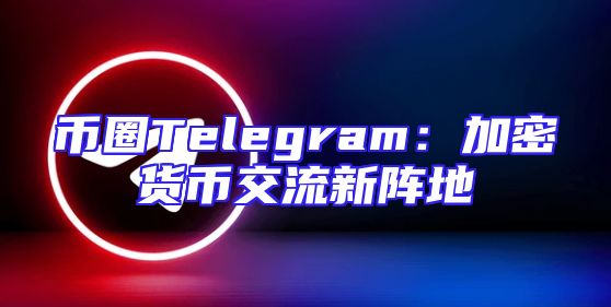 币圈Telegram：加密货币交流新阵地