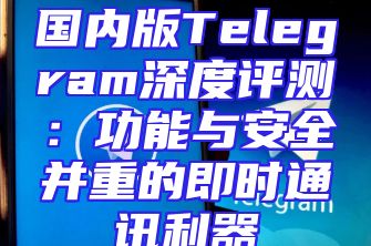 国内版Telegram深度评测：功能与安全并重的即时通讯利器