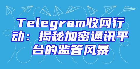Telegram收网行动：揭秘加密通讯平台的监管风暴