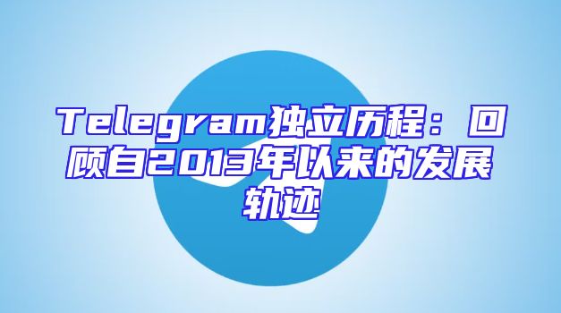 Telegram独立历程：回顾自2013年以来的发展轨迹