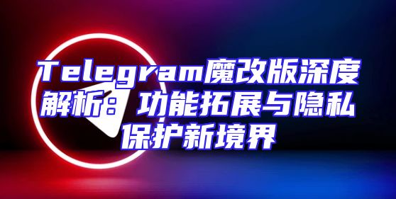 Telegram魔改版深度解析：功能拓展与隐私保护新境界