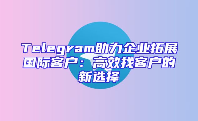 Telegram助力企业拓展国际客户：高效找客户的新选择