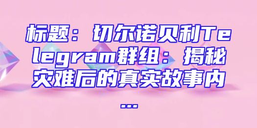标题：切尔诺贝利Telegram群组：揭秘灾难后的真实故事内...