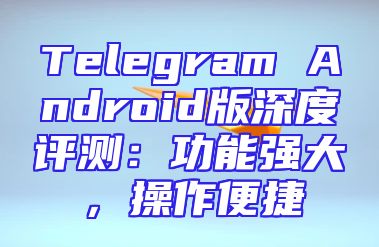 Telegram Android版深度评测：功能强大，操作便捷