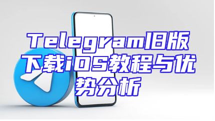 Telegram旧版下载iOS教程与优势分析