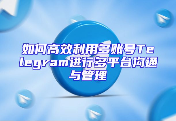 如何高效利用多账号Telegram进行多平台沟通与管理