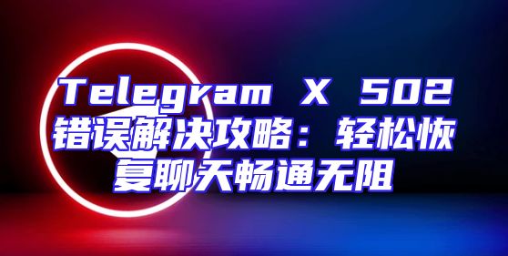 Telegram X 502错误解决攻略：轻松恢复聊天畅通无阻