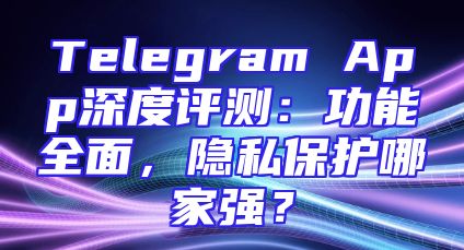 Telegram App深度评测：功能全面，隐私保护哪家强？