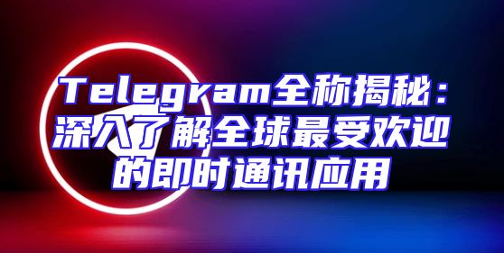 Telegram全称揭秘：深入了解全球最受欢迎的即时通讯应用