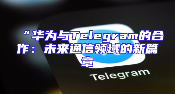 “华为与Telegram的合作：未来通信领域的新篇章