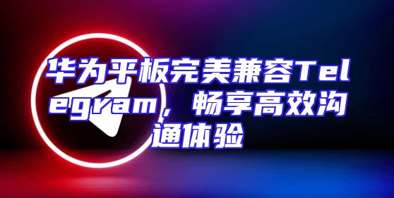 华为平板完美兼容Telegram，畅享高效沟通体验