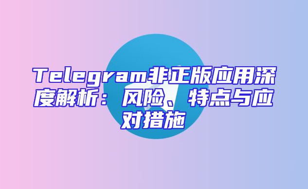 Telegram非正版应用深度解析：风险、特点与应对措施