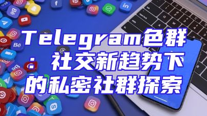 Telegram色群：社交新趋势下的私密社群探索
