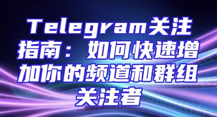 Telegram关注指南：如何快速增加你的频道和群组关注者