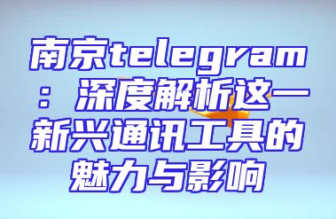 南京telegram：深度解析这一新兴通讯工具的魅力与影响