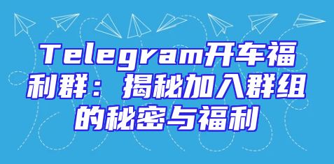 Telegram开车福利群：揭秘加入群组的秘密与福利
