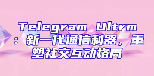 Telegram Ultrm：新一代通信利器，重塑社交互动格局