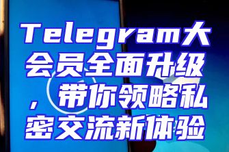 Telegram大会员全面升级，带你领略私密交流新体验