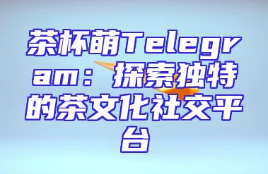 茶杯萌Telegram：探索独特的茶文化社交平台