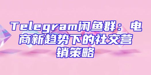 Telegram闲鱼群：电商新趋势下的社交营销策略